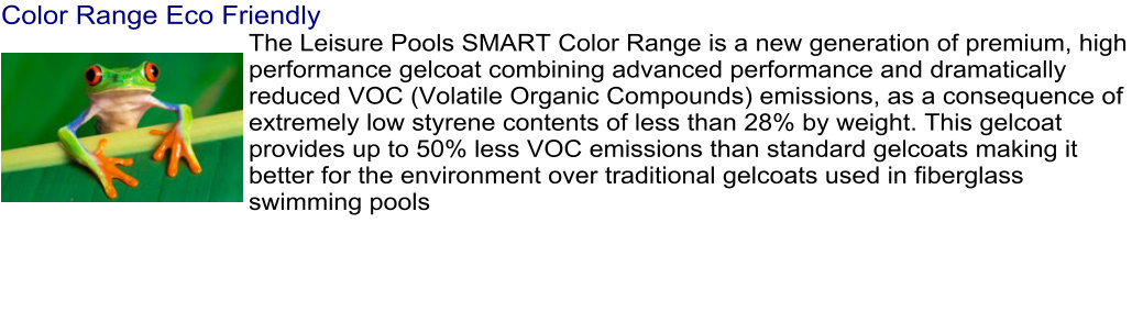 Color Range Eco Friendly The Leisure Pools SMART Color Range is a new generation of premium, high performance gelcoat combining advanced performance and dramatically reduced VOC (Volatile Organic Compounds) emissions, as a consequence of extremely low styrene contents of less than 28% by weight. This gelcoat provides up to 50% less VOC emissions than standard gelcoats making it better for the environment over traditional gelcoats used in fiberglass swimming pools