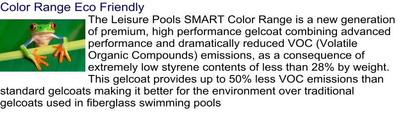 Color Range Eco Friendly The Leisure Pools SMART Color Range is a new generation of premium, high performance gelcoat combining advanced performance and dramatically reduced VOC (Volatile Organic Compounds) emissions, as a consequence of extremely low styrene contents of less than 28% by weight. This gelcoat provides up to 50% less VOC emissions than standard gelcoats making it better for the environment over traditional gelcoats used in fiberglass swimming pools